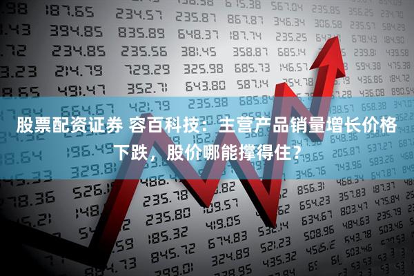 股票配资证券 容百科技：主营产品销量增长价格下跌，股价哪能撑得住？