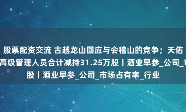 股票配资交流 古越龙山回应与会稽山的竞争；天佑德酒部分董事、高级管理人员合计减持31.25万股丨酒业早参_公司_市场占有率_行业