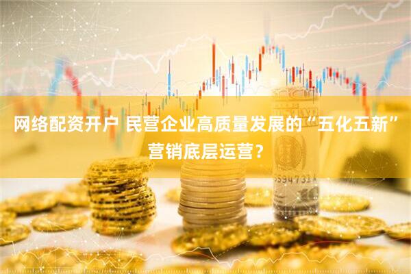 网络配资开户 民营企业高质量发展的“五化五新”营销底层运营？