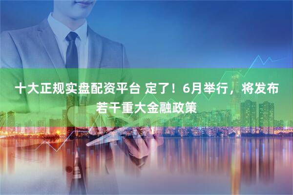 十大正规实盘配资平台 定了！6月举行，将发布若干重大金融政策