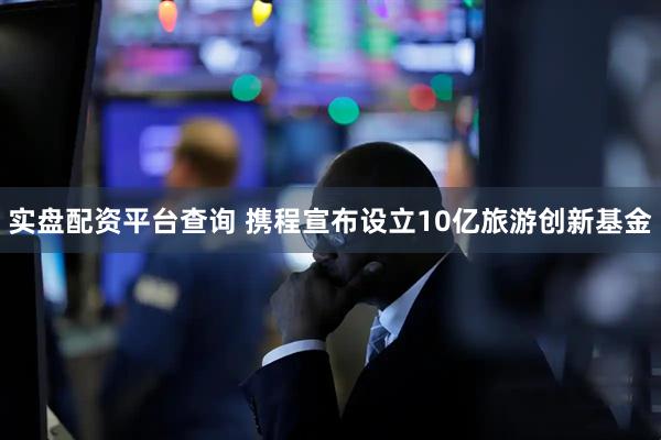 实盘配资平台查询 携程宣布设立10亿旅游创新基金