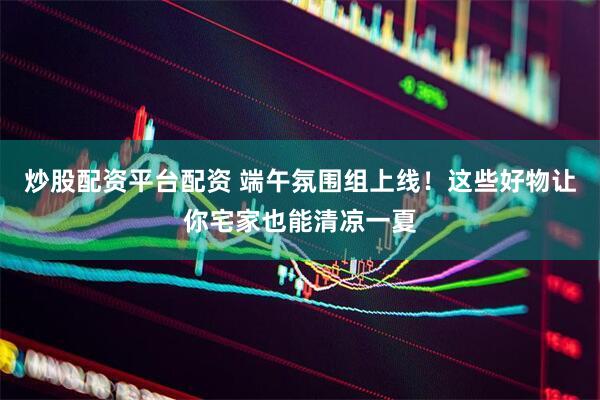 炒股配资平台配资 端午氛围组上线！这些好物让你宅家也能清凉一夏