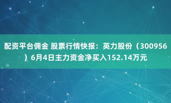 配资平台佣金 股票行情快报：英力股份（300956）6月4日主力资金净买入152.14万元