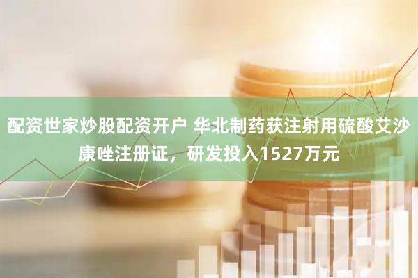 配资世家炒股配资开户 华北制药获注射用硫酸艾沙康唑注册证，研发投入1527万元