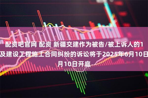配资吧官网 配资 新疆交建作为被告/被上诉人的1起涉及建设工程施工合同纠纷的诉讼将于2025年6月10日开庭
