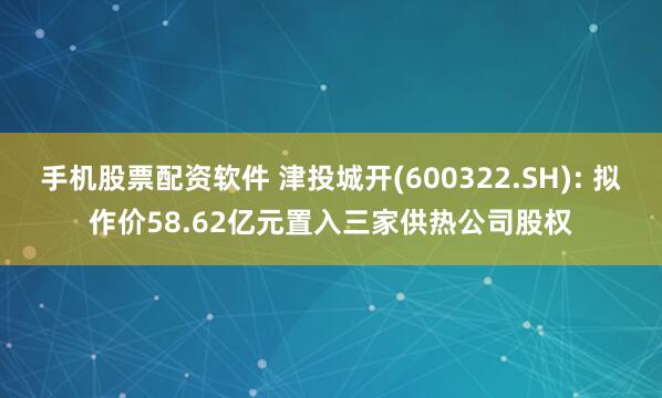 手机股票配资软件 津投城开(600322.SH): 拟作价58.62亿元置入三家供热公司股权