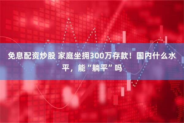 免息配资炒股 家庭坐拥300万存款！国内什么水平，能“躺平”吗