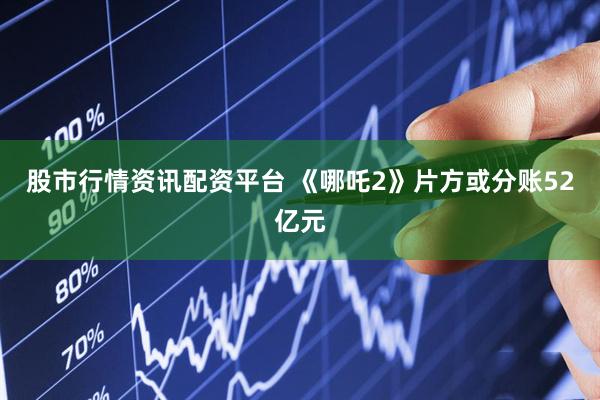 股市行情资讯配资平台 《哪吒2》片方或分账52亿元
