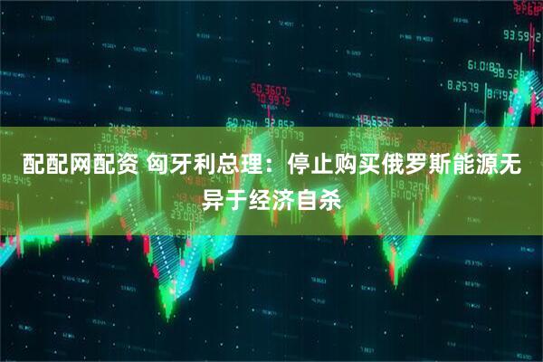 配配网配资 匈牙利总理：停止购买俄罗斯能源无异于经济自杀