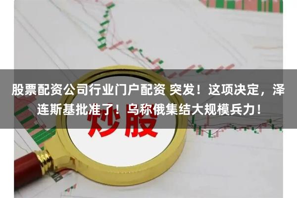股票配资公司行业门户配资 突发！这项决定，泽连斯基批准了！乌称俄集结大规模兵力！