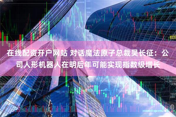 在线配资开户网站 对话魔法原子总裁吴长征：公司人形机器人在明后年可能实现指数级增长