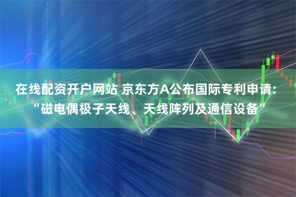 在线配资开户网站 京东方A公布国际专利申请: “磁电偶极子天线、天线阵列及通信设备”