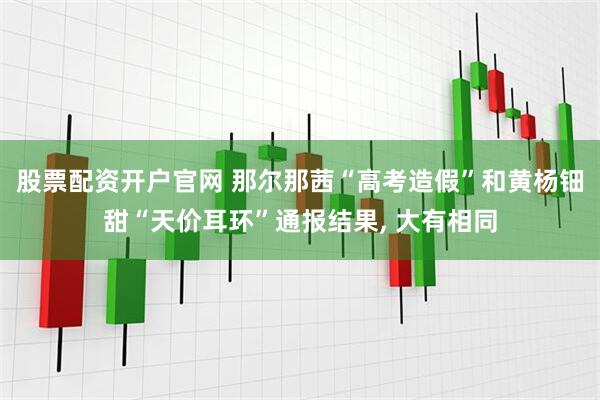 股票配资开户官网 那尔那茜“高考造假”和黄杨钿甜“天价耳环”通报结果, 大有相同