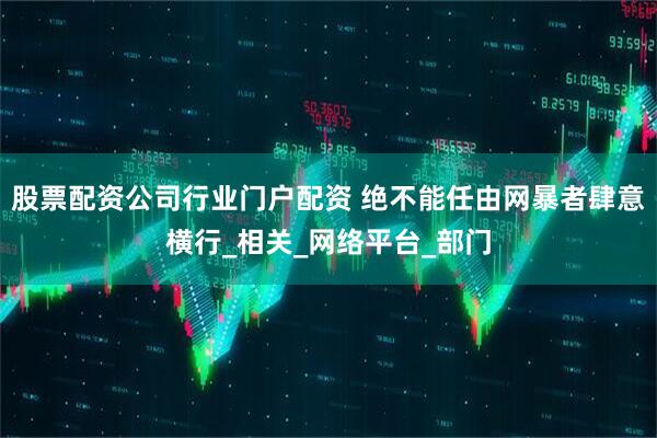 股票配资公司行业门户配资 绝不能任由网暴者肆意横行_相关_网络平台_部门