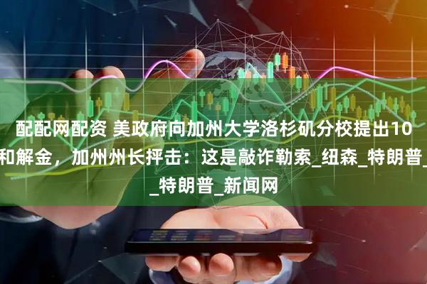 配配网配资 美政府向加州大学洛杉矶分校提出10亿美元和解金，加州州长抨击：这是敲诈勒索_纽森_特朗普_新闻网