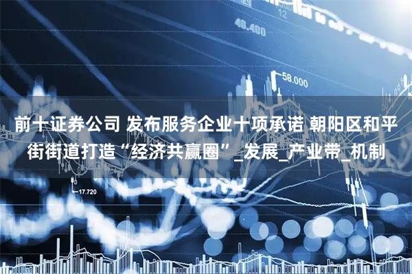 前十证券公司 发布服务企业十项承诺 朝阳区和平街街道打造“经济共赢圈”_发展_产业带_机制