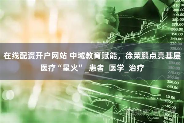 在线配资开户网站 中域教育赋能，徐荣鹏点亮基层医疗“星火”_患者_医学_治疗
