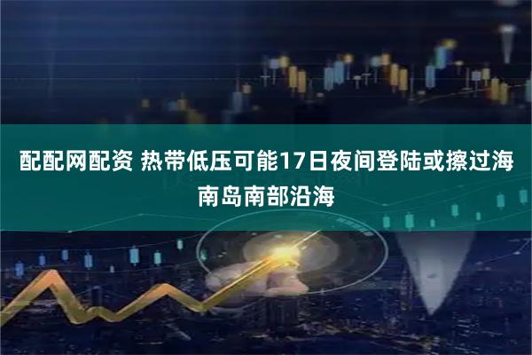 配配网配资 热带低压可能17日夜间登陆或擦过海南岛南部沿海