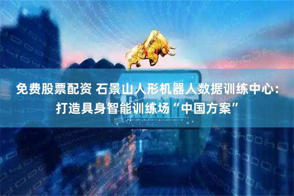 免费股票配资 石景山人形机器人数据训练中心：打造具身智能训练场“中国方案”