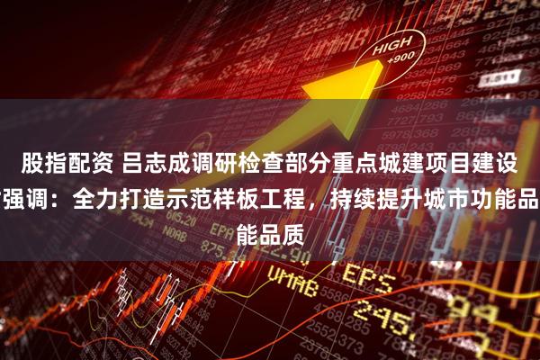股指配资 吕志成调研检查部分重点城建项目建设时强调：全力打造示范样板工程，持续提升城市功能品质