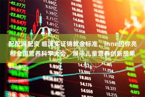 配配网配资 临床实证铸就金标准，inne因你亮相全国营养科学大会，展示儿童营养创新成果