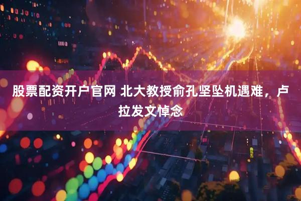 股票配资开户官网 北大教授俞孔坚坠机遇难，卢拉发文悼念