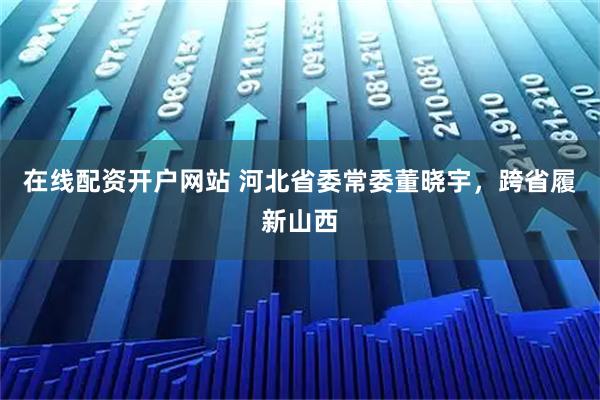 在线配资开户网站 河北省委常委董晓宇，跨省履新山西